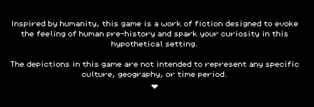 A black background with white, pixel art style text reading "Inspired by humanity, this game is a work of fiction designed to evoke the feeling of human pre-history and spark your curiosity in this hypothetical setting. The depictions in this game are not intended to represent any specific culture, geography, or time period."